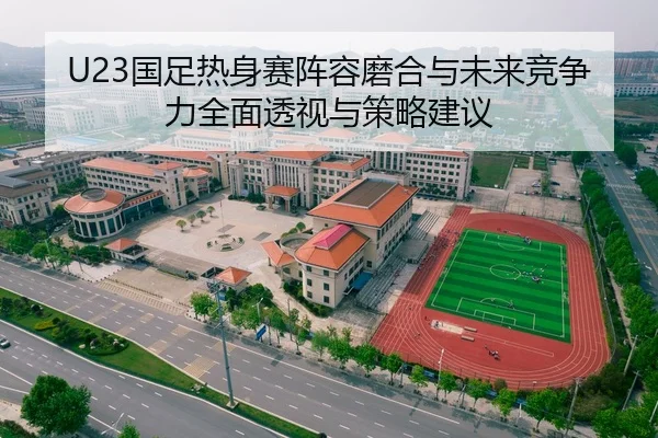 U23国足热身赛阵容磨合与未来竞争力全面透视与策略建议 | Leyu